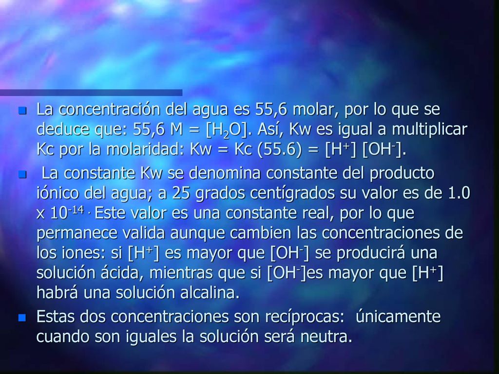 La concentración del agua es 55,6 molar, por lo que se deduce que: 55,6 M = [H2O]. Así, Kw es igual a multiplicar Kc por la molaridad: Kw = Kc (55.6) = [H+] [OH-].