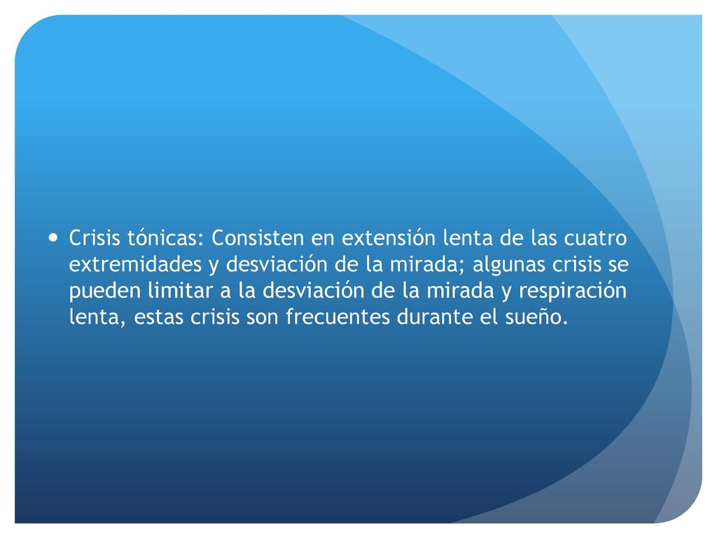 Crisis tónicas: Consisten en extensión lenta de las cuatro extremidades y desviación de la mirada; algunas crisis se pueden limitar a la desviación de la mirada y respiración lenta, estas crisis son frecuentes durante el sueño.