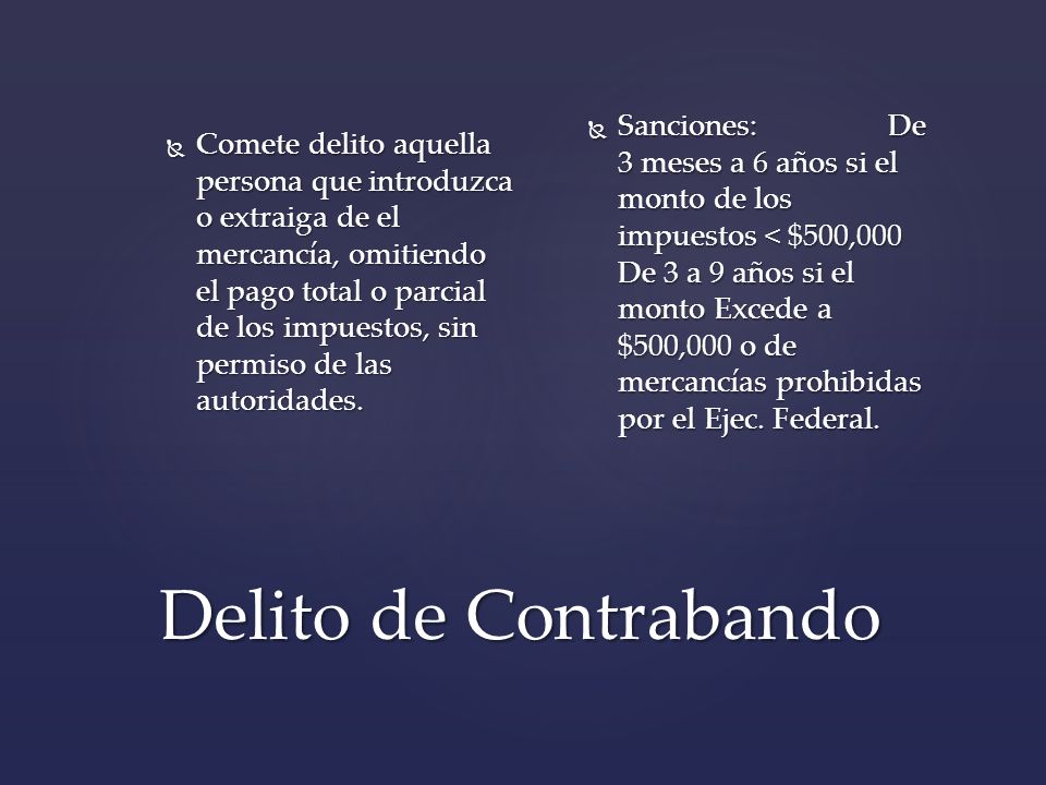 Comete delito aquella persona que introduzca o extraiga de el mercancía, omitiendo el pago total o parcial de los impuestos, sin permiso de las autoridades.