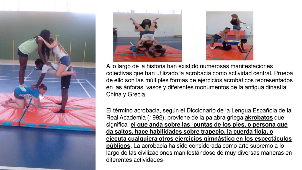 A lo largo de la historia han existido numerosas manifestaciones colectivas que han utilizado la acrobacia como actividad central. Prueba de ello son las múltiples formas de ejercicios acrobáticos representados en las ánforas, vasos y diferentes monumentos de la antigua dinastía China y Grecia.