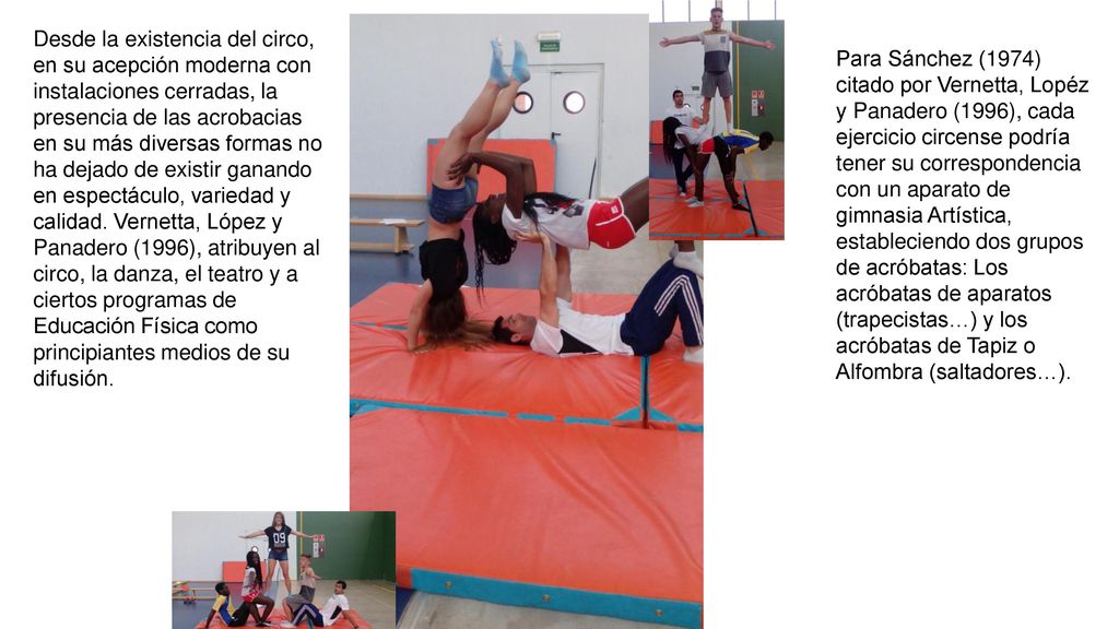 Desde la existencia del circo, en su acepción moderna con instalaciones cerradas, la presencia de las acrobacias en su más diversas formas no ha dejado de existir ganando en espectáculo, variedad y calidad. Vernetta, López y Panadero (1996), atribuyen al circo, la danza, el teatro y a ciertos programas de Educación Física como principiantes medios de su difusión.