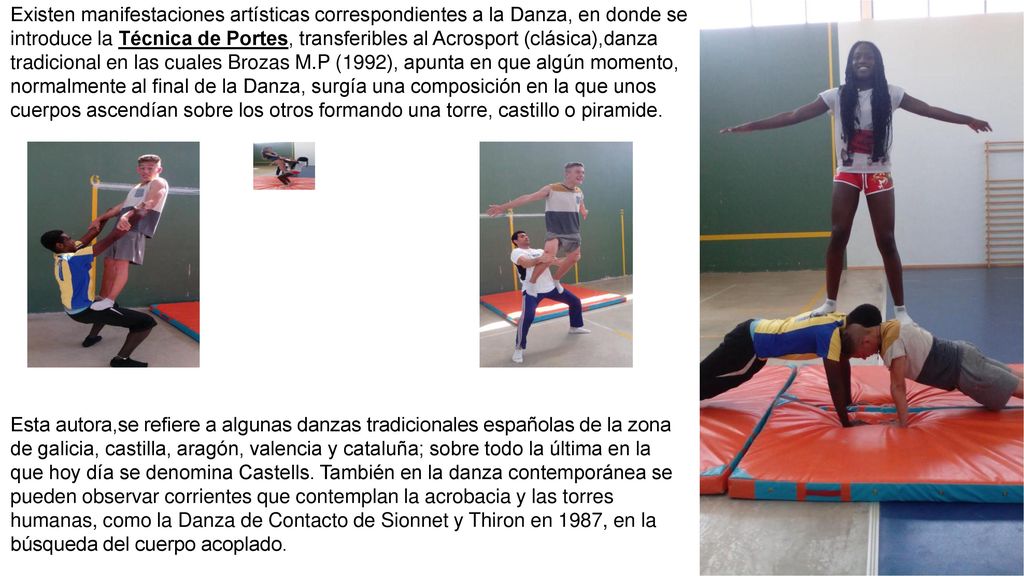 Existen manifestaciones artísticas correspondientes a la Danza, en donde se introduce la Técnica de Portes, transferibles al Acrosport (clásica),danza tradicional en las cuales Brozas M.P (1992), apunta en que algún momento, normalmente al final de la Danza, surgía una composición en la que unos cuerpos ascendían sobre los otros formando una torre, castillo o piramide.