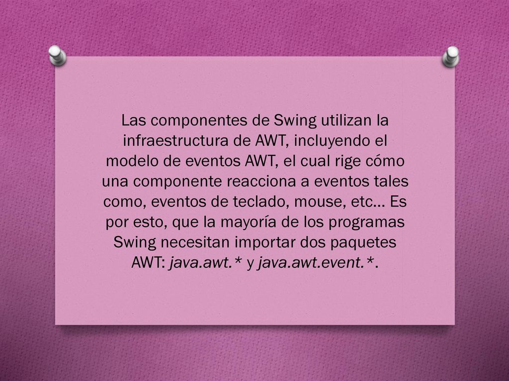 Las componentes de Swing utilizan la infraestructura de AWT, incluyendo el modelo de eventos AWT, el cual rige cómo una componente reacciona a eventos tales como, eventos de teclado, mouse, etc...