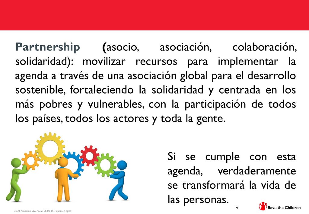 Partnership (asocio, asociación, colaboración, solidaridad): movilizar recursos para implementar la agenda a través de una asociación global para el desarrollo sostenible, fortaleciendo la solidaridad y centrada en los más pobres y vulnerables, con la participación de todos los países, todos los actores y toda la gente.