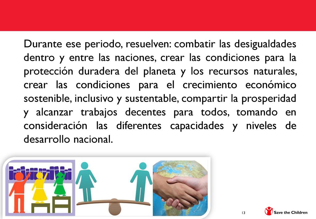 Durante ese periodo, resuelven: combatir las desigualdades dentro y entre las naciones, crear las condiciones para la protección duradera del planeta y los recursos naturales, crear las condiciones para el crecimiento económico sostenible, inclusivo y sustentable, compartir la prosperidad y alcanzar trabajos decentes para todos, tomando en consideración las diferentes capacidades y niveles de desarrollo nacional.