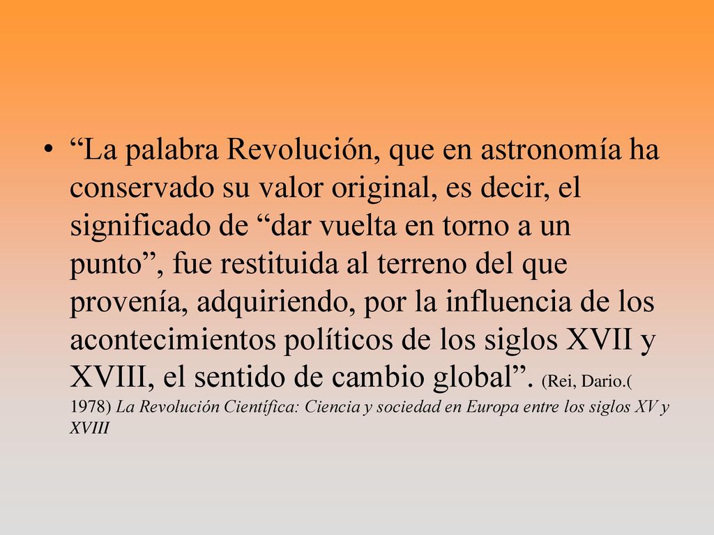 La palabra Revolución, que en astronomía ha conservado su valor original, es decir, el significado de dar vuelta en torno a un punto , fue restituida al terreno del que provenía, adquiriendo, por la influencia de los acontecimientos políticos de los siglos XVII y XVIII, el sentido de cambio global .