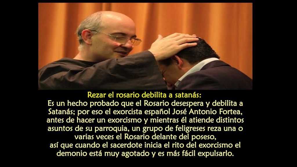 Rezar el rosario debilita a satanás: Es un hecho probado que el Rosario desespera y debilita a Satanás; por eso el exorcista español José Antonio Fortea, antes de hacer un exorcismo y mientras él atiende distintos asuntos de su parroquia, un grupo de feligreses reza una o varias veces el Rosario delante del poseso, así que cuando el sacerdote inicia el rito del exorcismo el demonio está muy agotado y es más fácil expulsarlo.