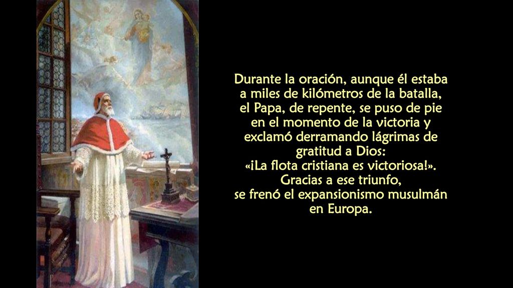 Durante la oración, aunque él estaba a miles de kilómetros de la batalla, el Papa, de repente, se puso de pie en el momento de la victoria y exclamó derramando lágrimas de gratitud a Dios: «¡La flota cristiana es victoriosa!».