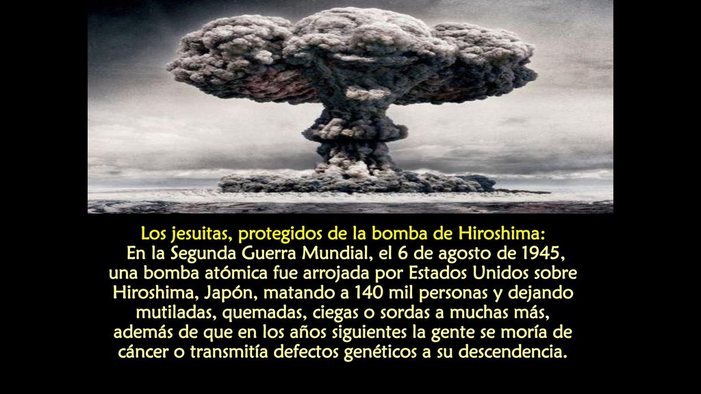 Los jesuitas, protegidos de la bomba de Hiroshima: En la Segunda Guerra Mundial, el 6 de agosto de 1945, una bomba atómica fue arrojada por Estados Unidos sobre Hiroshima, Japón, matando a 140 mil personas y dejando mutiladas, quemadas, ciegas o sordas a muchas más, además de que en los años siguientes la gente se moría de cáncer o transmitía defectos genéticos a su descendencia.