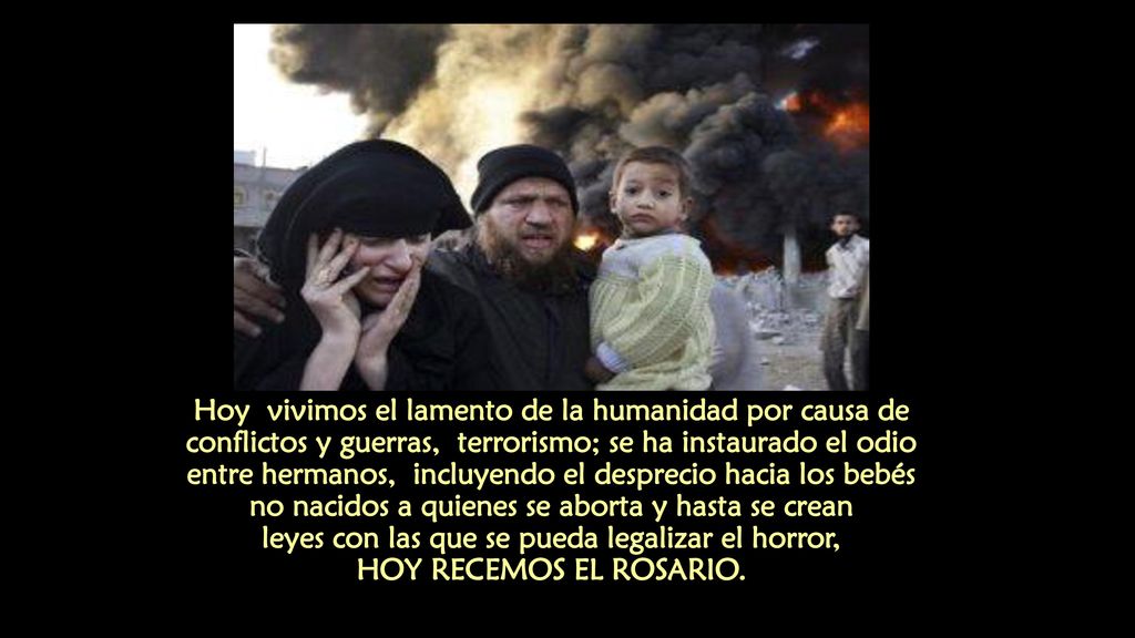 Hoy vivimos el lamento de la humanidad por causa de conflictos y guerras, terrorismo; se ha instaurado el odio entre hermanos, incluyendo el desprecio hacia los bebés no nacidos a quienes se aborta y hasta se crean leyes con las que se pueda legalizar el horror, HOY RECEMOS EL ROSARIO.