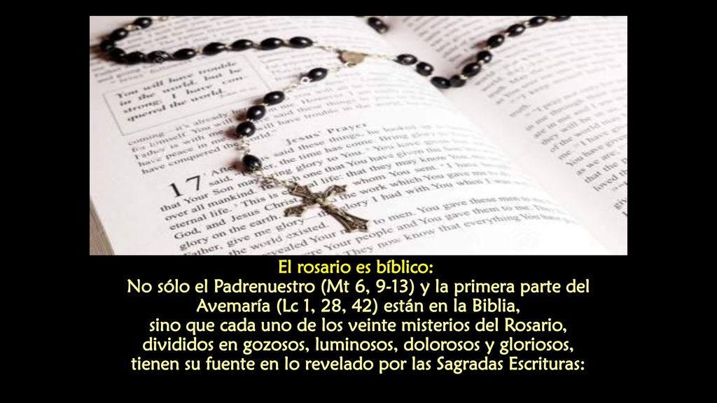 El rosario es bíblico: No sólo el Padrenuestro (Mt 6, 9-13) y la primera parte del Avemaría (Lc 1, 28, 42) están en la Biblia, sino que cada uno de los veinte misterios del Rosario, divididos en gozosos, luminosos, dolorosos y gloriosos, tienen su fuente en lo revelado por las Sagradas Escrituras:
