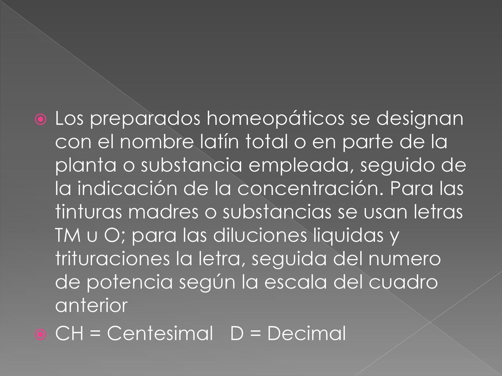 Los preparados homeopáticos se designan con el nombre latín total o en parte de la planta o substancia empleada, seguido de la indicación de la concentración. Para las tinturas madres o substancias se usan letras TM u O; para las diluciones liquidas y trituraciones la letra, seguida del numero de potencia según la escala del cuadro anterior