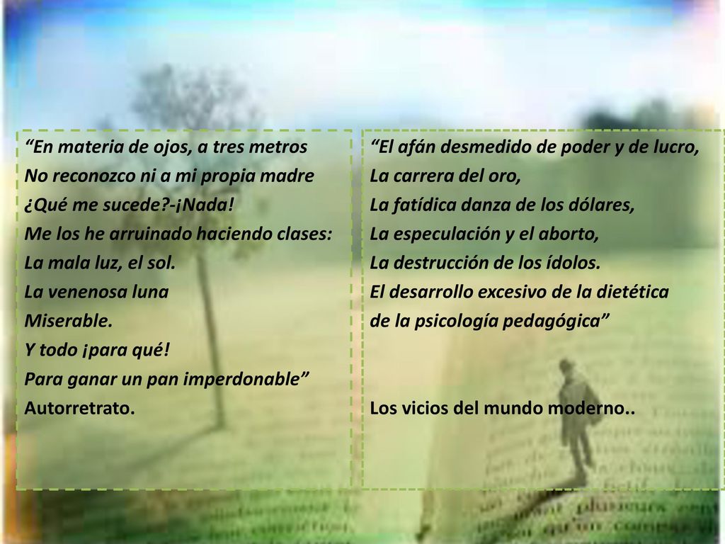 En materia de ojos, a tres metros No reconozco ni a mi propia madre ¿Qué me sucede -¡Nada! Me los he arruinado haciendo clases: La mala luz, el sol. La venenosa luna Miserable. Y todo ¡para qué! Para ganar un pan imperdonable Autorretrato.