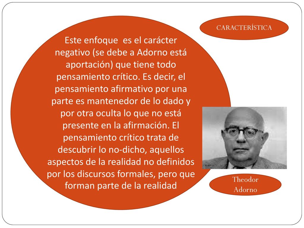 Este enfoque es el carácter negativo (se debe a Adorno está aportación) que tiene todo pensamiento crítico. Es decir, el pensamiento afirmativo por una parte es mantenedor de lo dado y por otra oculta lo que no está presente en la afirmación. El pensamiento crítico trata de descubrir lo no-dicho, aquellos aspectos de la realidad no definidos por los discursos formales, pero que forman parte de la realidad
