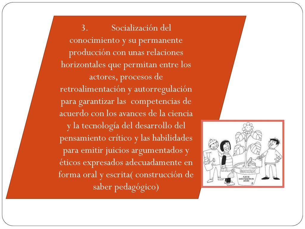 3. Socialización del conocimiento y su permanente producción con unas relaciones horizontales que permitan entre los actores, procesos de retroalimentación y autorregulación para garantizar las competencias de acuerdo con los avances de la ciencia y la tecnología del desarrollo del pensamiento crítico y las habilidades para emitir juicios argumentados y éticos expresados adecuadamente en forma oral y escrita( construcción de saber pedagógico)