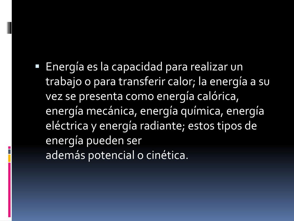 Energía es la capacidad para realizar un trabajo o para transferir calor; la energía a su vez se presenta como energía calórica, energía mecánica, energía química, energía eléctrica y energía radiante; estos tipos de energía pueden ser además potencial o cinética.