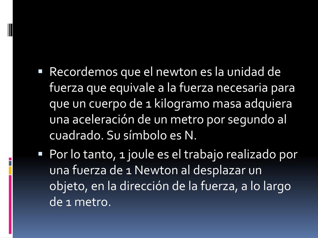 Recordemos que el newton es la unidad de fuerza que equivale a la fuerza necesaria para que un cuerpo de 1 kilogramo masa adquiera una aceleración de un metro por segundo al cuadrado. Su símbolo es N.