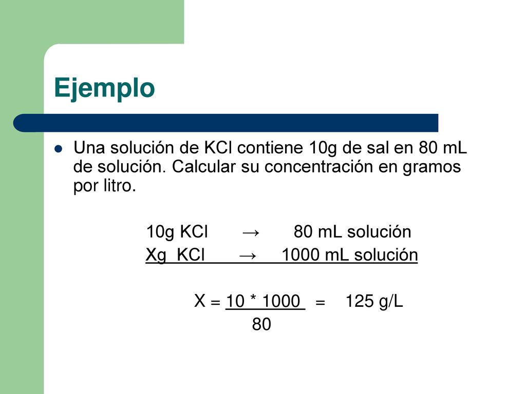 Ejemplo Una solución de KCl contiene 10g de sal en 80 mL de solución. Calcular su concentración en gramos por litro.