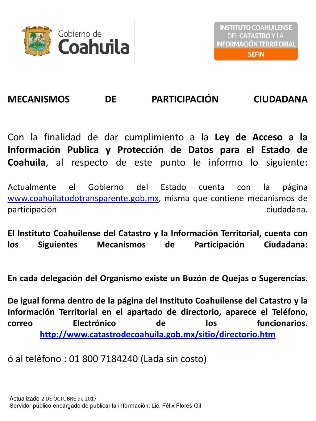 MECANISMOS DE PARTICIPACIÓN CIUDADANA Con la finalidad de dar cumplimiento a la Ley de Acceso a la Información Publica y Protección de Datos para el Estado de Coahuila, al respecto de este punto le informo lo siguiente: Actualmente el Gobierno del Estado cuenta con la página   misma que contiene mecanismos de participación ciudadana. El Instituto Coahuilense del Catastro y la Información Territorial, cuenta con los Siguientes Mecanismos de Participación Ciudadana: En cada delegación del Organismo existe un Buzón de Quejas o Sugerencias. De igual forma dentro de la página del Instituto Coahuilense del Catastro y la Información Territorial en el apartado de directorio, aparece el Teléfono, correo Electrónico de los funcionarios.   ó al teléfono : (Lada sin costo)
