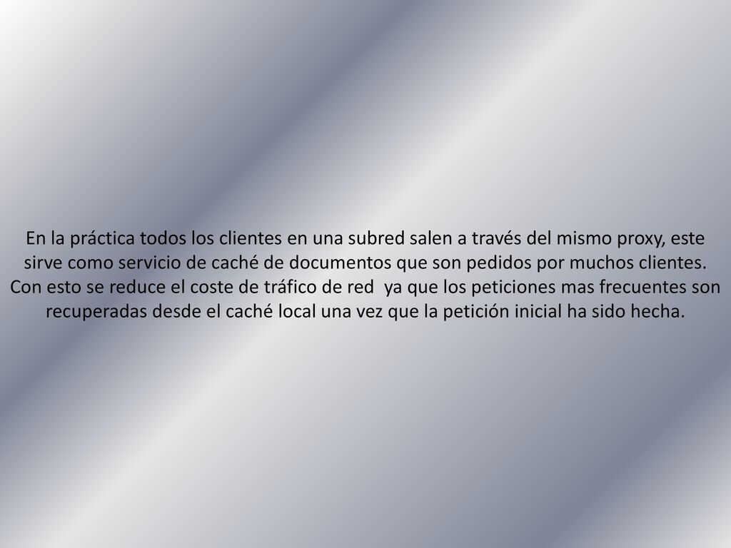 En la práctica todos los clientes en una subred salen a través del mismo proxy, este sirve como servicio de caché de documentos que son pedidos por muchos clientes.