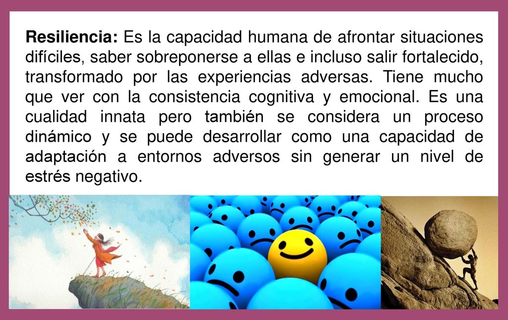 Resiliencia: Es la capacidad humana de afrontar situaciones difíciles, saber sobreponerse a ellas e incluso salir fortalecido, transformado por las experiencias adversas.