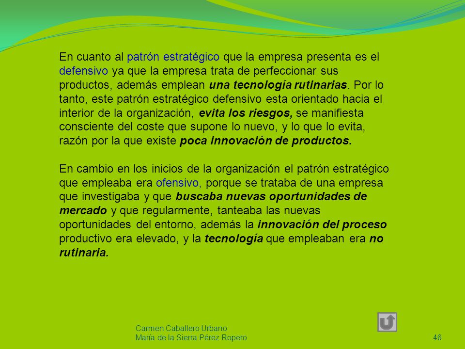 En cuanto al patrón estratégico que la empresa presenta es el defensivo ya que la empresa trata de perfeccionar sus productos, además emplean una tecnología rutinarias. Por lo tanto, este patrón estratégico defensivo esta orientado hacia el interior de la organización, evita los riesgos, se manifiesta consciente del coste que supone lo nuevo, y lo que lo evita, razón por la que existe poca innovación de productos.