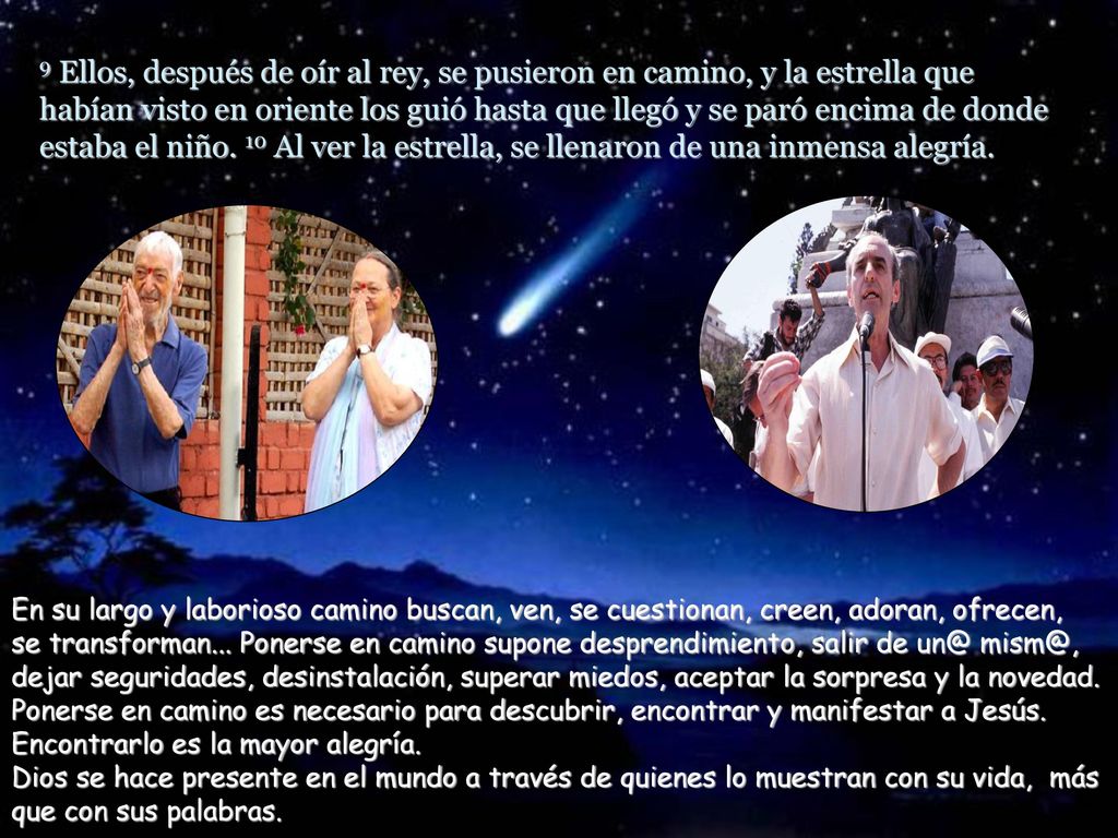 9 Ellos, después de oír al rey, se pusieron en camino, y la estrella que habían visto en oriente los guió hasta que llegó y se paró encima de donde estaba el niño. 10 Al ver la estrella, se llenaron de una inmensa alegría.