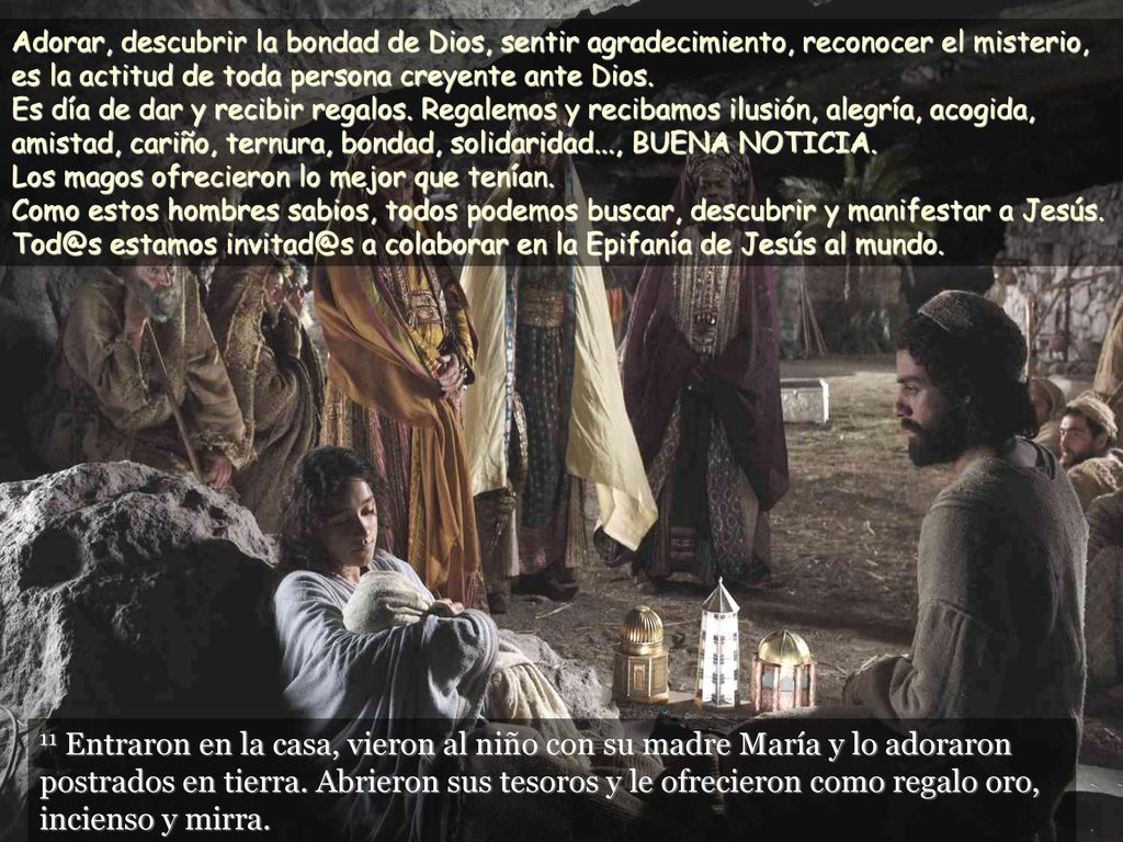 Adorar, descubrir la bondad de Dios, sentir agradecimiento, reconocer el misterio, es la actitud de toda persona creyente ante Dios. Es día de dar y recibir regalos. Regalemos y recibamos ilusión, alegría, acogida, amistad, cariño, ternura, bondad, solidaridad..., BUENA NOTICIA. Los magos ofrecieron lo mejor que tenían. Como estos hombres sabios, todos podemos buscar, descubrir y manifestar a Jesús. estamos a colaborar en la Epifanía de Jesús al mundo.