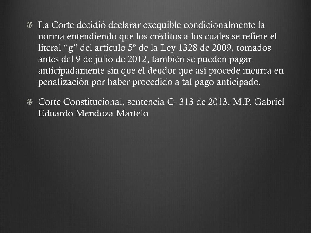 La Corte decidió declarar exequible condicionalmente la norma entendiendo que los créditos a los cuales se refiere el literal g del artículo 5º de la Ley 1328 de 2009, tomados antes del 9 de julio de 2012, también se pueden pagar anticipadamente sin que el deudor que así procede incurra en penalización por haber procedido a tal pago anticipado.
