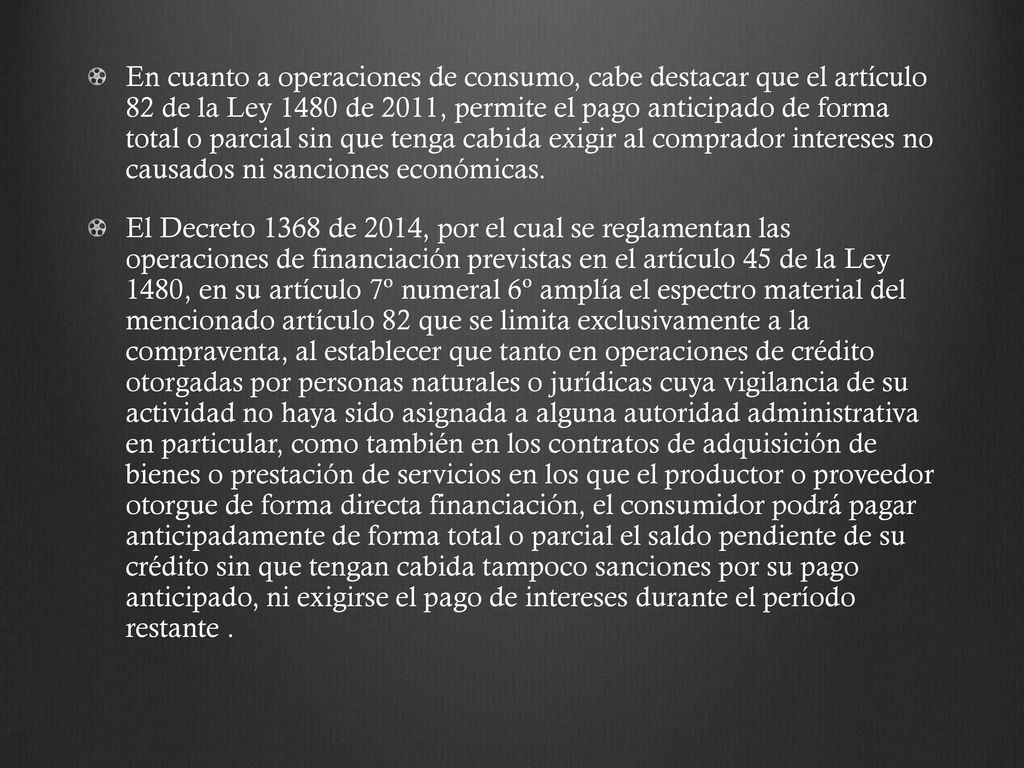 En cuanto a operaciones de consumo, cabe destacar que el artículo 82 de la Ley 1480 de 2011, permite el pago anticipado de forma total o parcial sin que tenga cabida exigir al comprador intereses no causados ni sanciones económicas.