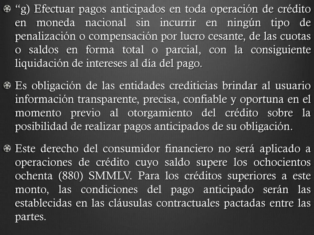 g) Efectuar pagos anticipados en toda operación de crédito en moneda nacional sin incurrir en ningún tipo de penalización o compensación por lucro cesante, de las cuotas o saldos en forma total o parcial, con la consiguiente liquidación de intereses al día del pago.