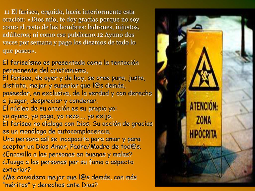 11 El fariseo, erguido, hacía interiormente esta oración: «Dios mío, te doy gracias porque no soy como el resto de los hombres: ladrones, injustos, adúlteros; ni como ese publicano.12 Ayuno dos veces por semana y pago los diezmos de todo lo que poseo».