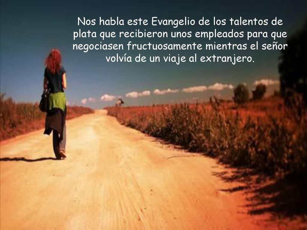 Nos habla este Evangelio de los talentos de plata que recibieron unos empleados para que negociasen fructuosamente mientras el señor volvía de un viaje al extranjero.