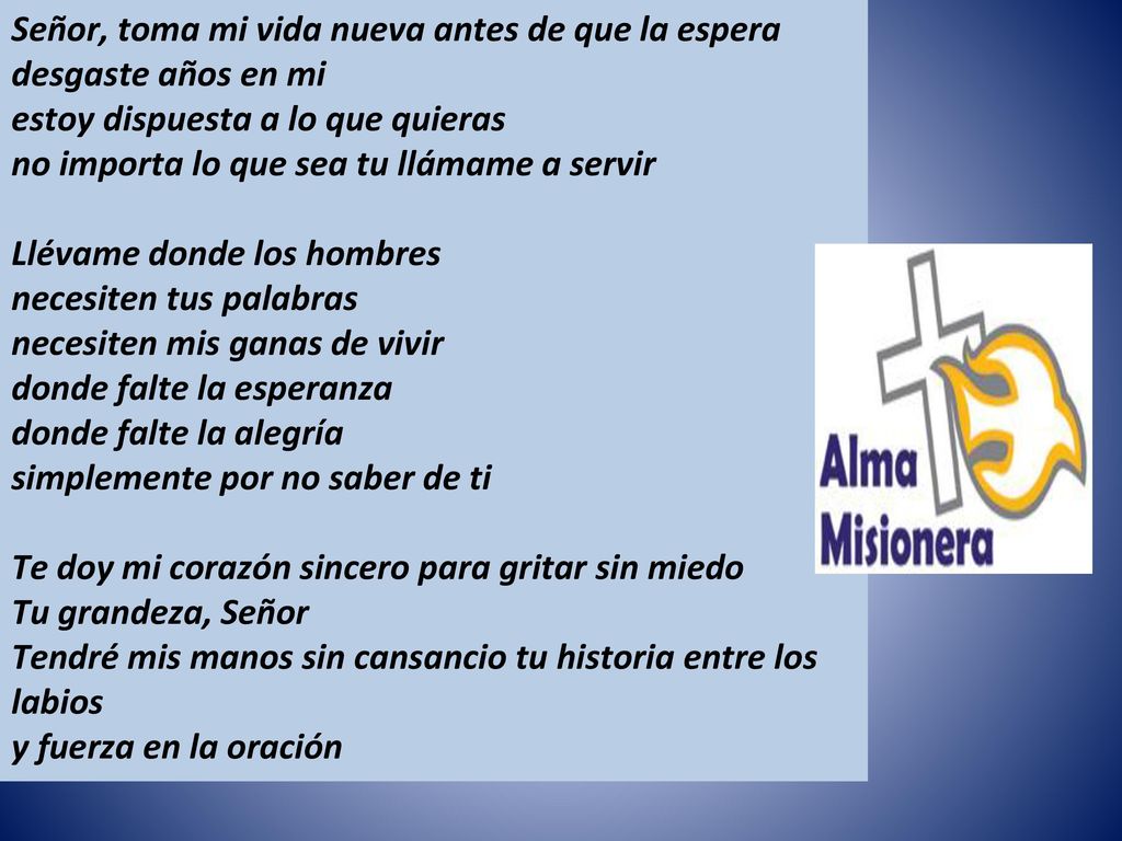 Señor, toma mi vida nueva antes de que la espera desgaste años en mi estoy dispuesta a lo que quieras no importa lo que sea tu llámame a servir Llévame donde los hombres necesiten tus palabras necesiten mis ganas de vivir donde falte la esperanza donde falte la alegría simplemente por no saber de ti Te doy mi corazón sincero para gritar sin miedo Tu grandeza, Señor Tendré mis manos sin cansancio tu historia entre los labios y fuerza en la oración