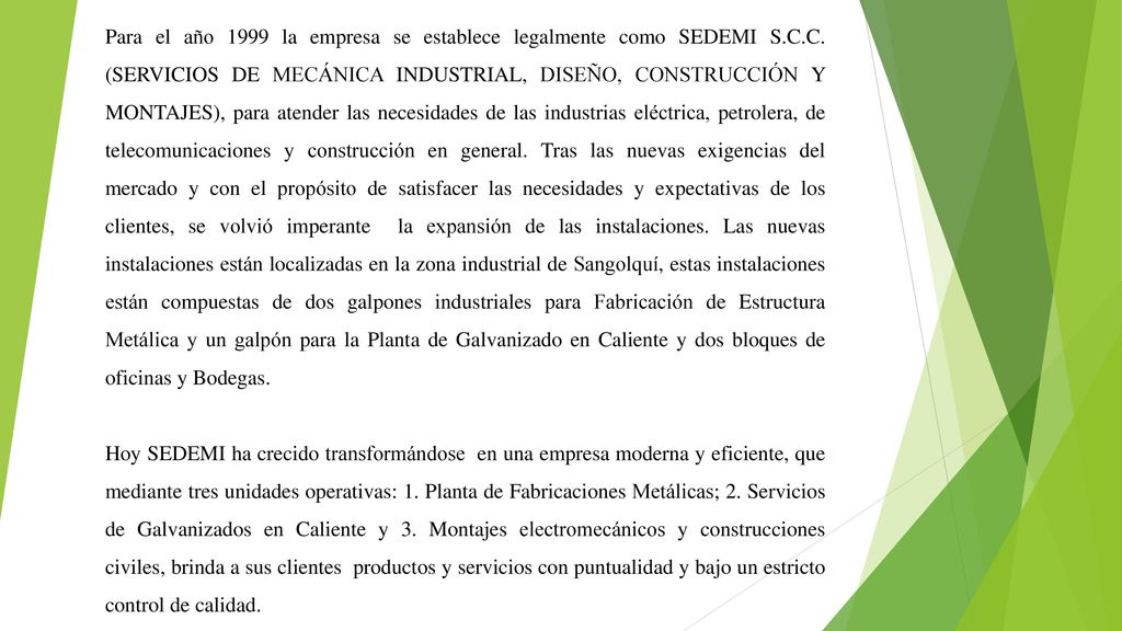 Para el año 1999 la empresa se establece legalmente como SEDEMI S.C.C. (SERVICIOS DE MECÁNICA INDUSTRIAL, DISEÑO, CONSTRUCCIÓN Y MONTAJES), para atender las necesidades de las industrias eléctrica, petrolera, de telecomunicaciones y construcción en general. Tras las nuevas exigencias del mercado y con el propósito de satisfacer las necesidades y expectativas de los clientes, se volvió imperante la expansión de las instalaciones. Las nuevas instalaciones están localizadas en la zona industrial de Sangolquí, estas instalaciones están compuestas de dos galpones industriales para Fabricación de Estructura Metálica y un galpón para la Planta de Galvanizado en Caliente y dos bloques de oficinas y Bodegas.