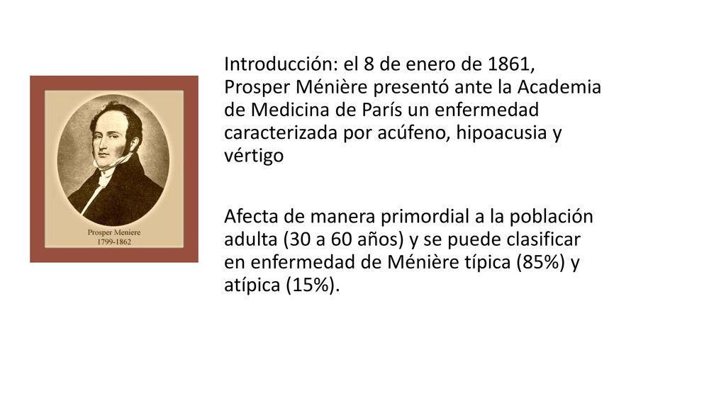 Introducción: el 8 de enero de 1861, Prosper Ménière presentó ante la Academia de Medicina de París un enfermedad caracterizada por acúfeno, hipoacusia y vértigo Afecta de manera primordial a la población adulta (30 a 60 años) y se puede clasificar en enfermedad de Ménière típica (85%) y atípica (15%).