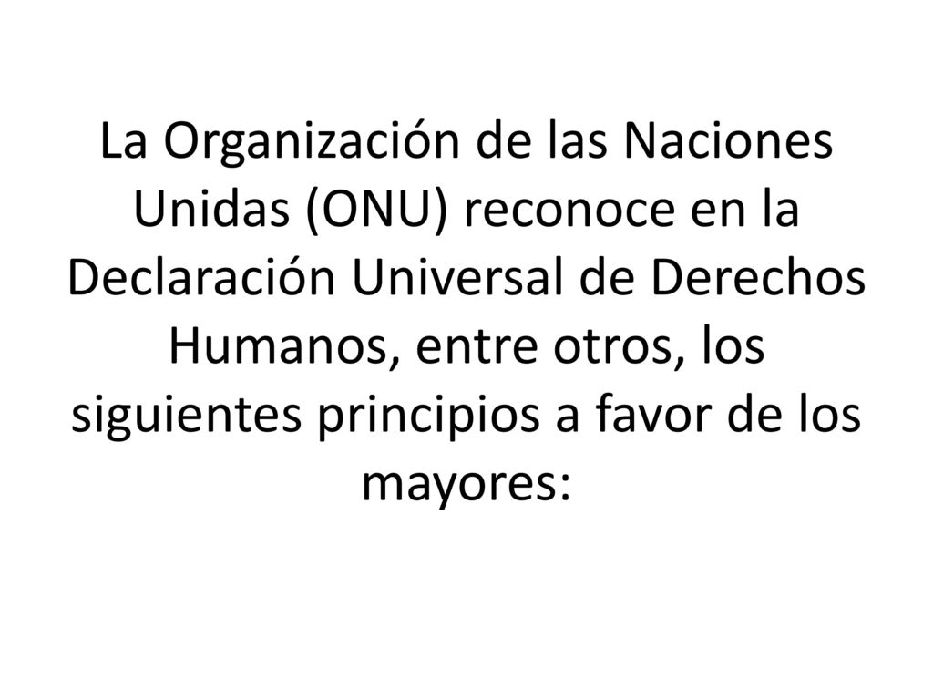 La Organización de las Naciones Unidas (ONU) reconoce en la Declaración Universal de Derechos Humanos, entre otros, los siguientes principios a favor de los mayores: