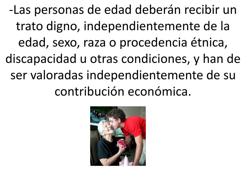 -Las personas de edad deberán recibir un trato digno, independientemente de la edad, sexo, raza o procedencia étnica, discapacidad u otras condiciones, y han de ser valoradas independientemente de su contribución económica.
