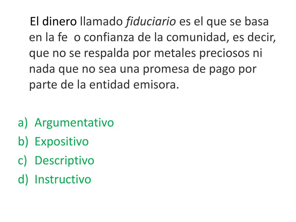 El dinero llamado fiduciario es el que se basa en la fe o confianza de la comunidad, es decir, que no se respalda por metales preciosos ni nada que no sea una promesa de pago por parte de la entidad emisora.