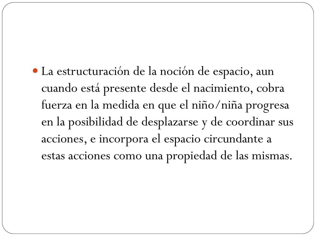 La estructuración de la noción de espacio, aun cuando está presente desde el nacimiento, cobra fuerza en la medida en que el niño/niña progresa en la posibilidad de desplazarse y de coordinar sus acciones, e incorpora el espacio circundante a estas acciones como una propiedad de las mismas.