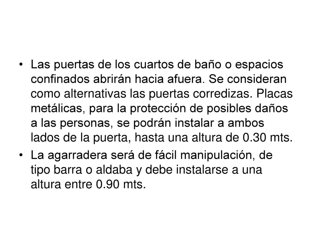 Las puertas de los cuartos de baño o espacios confinados abrirán hacia afuera. Se consideran como alternativas las puertas corredizas. Placas metálicas, para la protección de posibles daños a las personas, se podrán instalar a ambos lados de la puerta, hasta una altura de 0.30 mts.