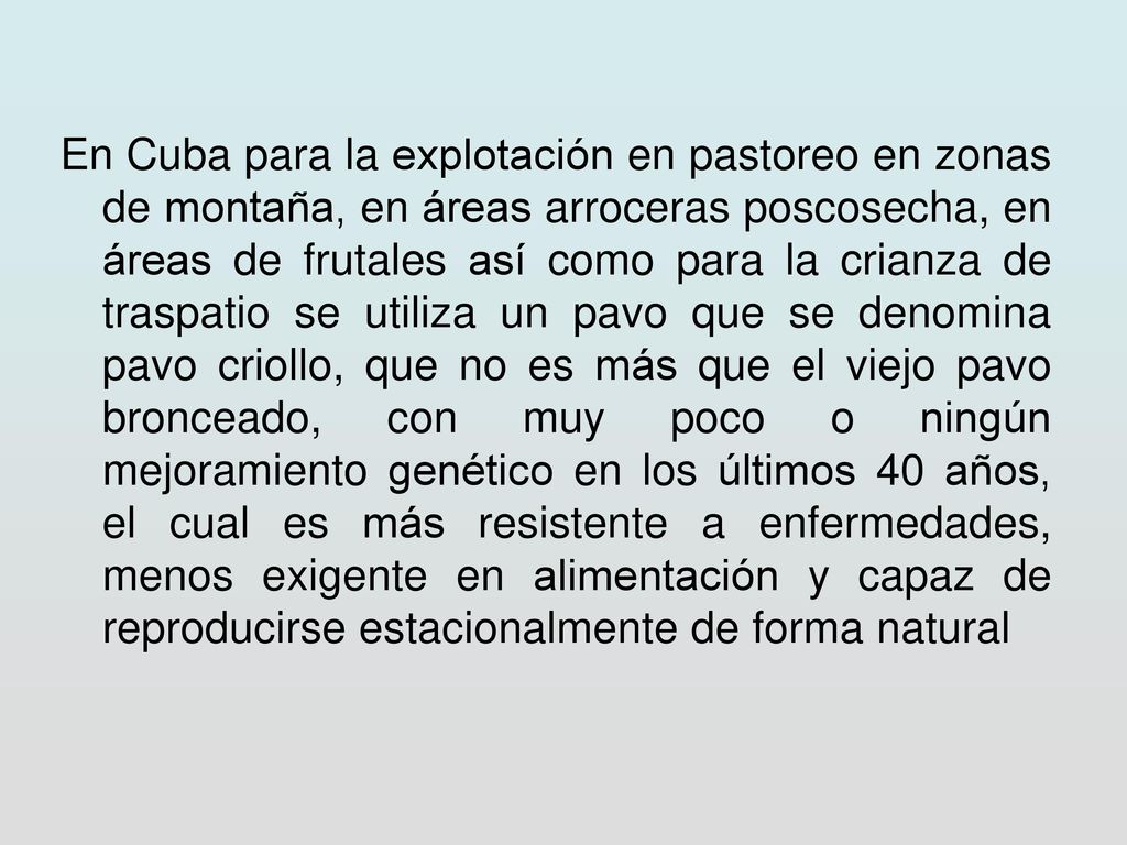 En Cuba para la explotación en pastoreo en zonas de montaña, en áreas arroceras poscosecha, en áreas de frutales así como para la crianza de traspatio se utiliza un pavo que se denomina pavo criollo, que no es más que el viejo pavo bronceado, con muy poco o ningún mejoramiento genético en los últimos 40 años, el cual es más resistente a enfermedades, menos exigente en alimentación y capaz de reproducirse estacionalmente de forma natural