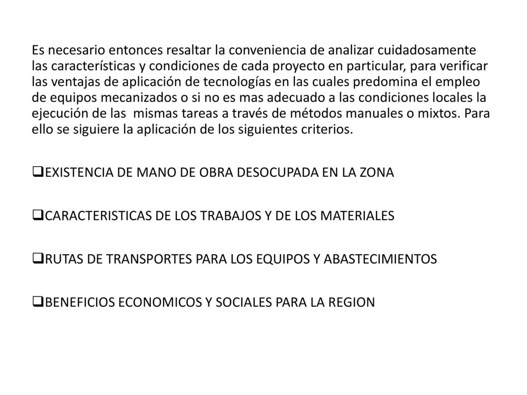 Es necesario entonces resaltar la conveniencia de analizar cuidadosamente las características y condiciones de cada proyecto en particular, para verificar las ventajas de aplicación de tecnologías en las cuales predomina el empleo de equipos mecanizados o si no es mas adecuado a las condiciones locales la ejecución de las mismas tareas a través de métodos manuales o mixtos. Para ello se siguiere la aplicación de los siguientes criterios.