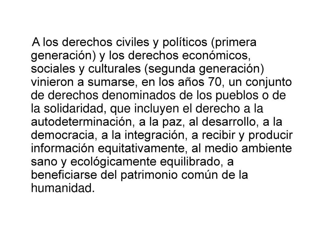 A los derechos civiles y políticos (primera generación) y los derechos económicos, sociales y culturales (segunda generación) vinieron a sumarse, en los años 70, un conjunto de derechos denominados de los pueblos o de la solidaridad, que incluyen el derecho a la autodeterminación, a la paz, al desarrollo, a la democracia, a la integración, a recibir y producir información equitativamente, al medio ambiente sano y ecológicamente equilibrado, a beneficiarse del patrimonio común de la humanidad.