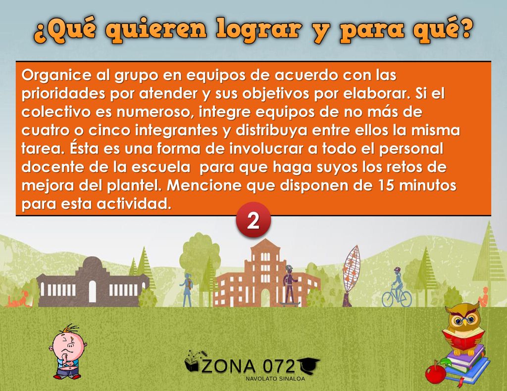 Organice al grupo en equipos de acuerdo con las prioridades por atender y sus objetivos por elaborar. Si el colectivo es numeroso, integre equipos de no más de cuatro o cinco integrantes y distribuya entre ellos la misma tarea. Ésta es una forma de involucrar a todo el personal docente de la escuela para que haga suyos los retos de mejora del plantel. Mencione que disponen de 15 minutos para esta actividad.