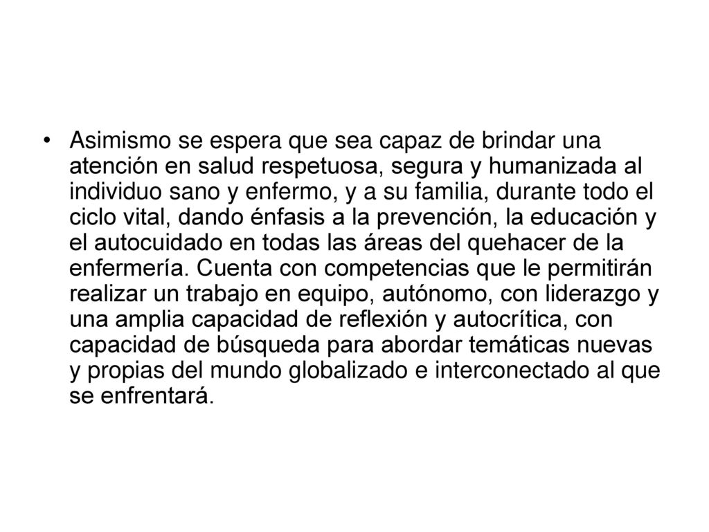 Asimismo se espera que sea capaz de brindar una atención en salud respetuosa, segura y humanizada al individuo sano y enfermo, y a su familia, durante todo el ciclo vital, dando énfasis a la prevención, la educación y el autocuidado en todas las áreas del quehacer de la enfermería.