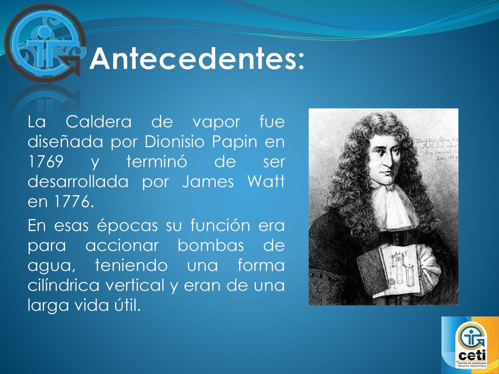 Antecedentes: La Caldera de vapor fue diseñada por Dionisio Papin en 1769 y terminó de ser desarrollada por James Watt en