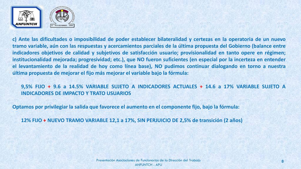 c) Ante las dificultades o imposibilidad de poder establecer bilateralidad y certezas en la operatoria de un nuevo tramo variable, aún con las respuestas y acercamientos parciales de la última propuesta del Gobierno (balance entre indicadores objetivos de calidad y subjetivos de satisfacción usuario; provisionalidad en tanto opere en régimen; institucionalidad mejorada; progresividad; etc.), que NO fueron suficientes (en especial por la incerteza en entender el levantamiento de la realidad de hoy como línea base), NO pudimos continuar dialogando en torno a nuestra última propuesta de mejorar el fijo más mejorar el variable bajo la fórmula:
