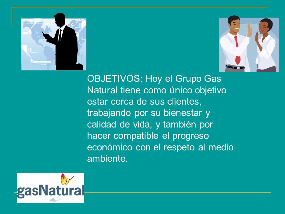 OBJETIVOS: Hoy el Grupo Gas Natural tiene como único objetivo estar cerca de sus clientes, trabajando por su bienestar y calidad de vida, y también por hacer compatible el progreso económico con el respeto al medio ambiente.