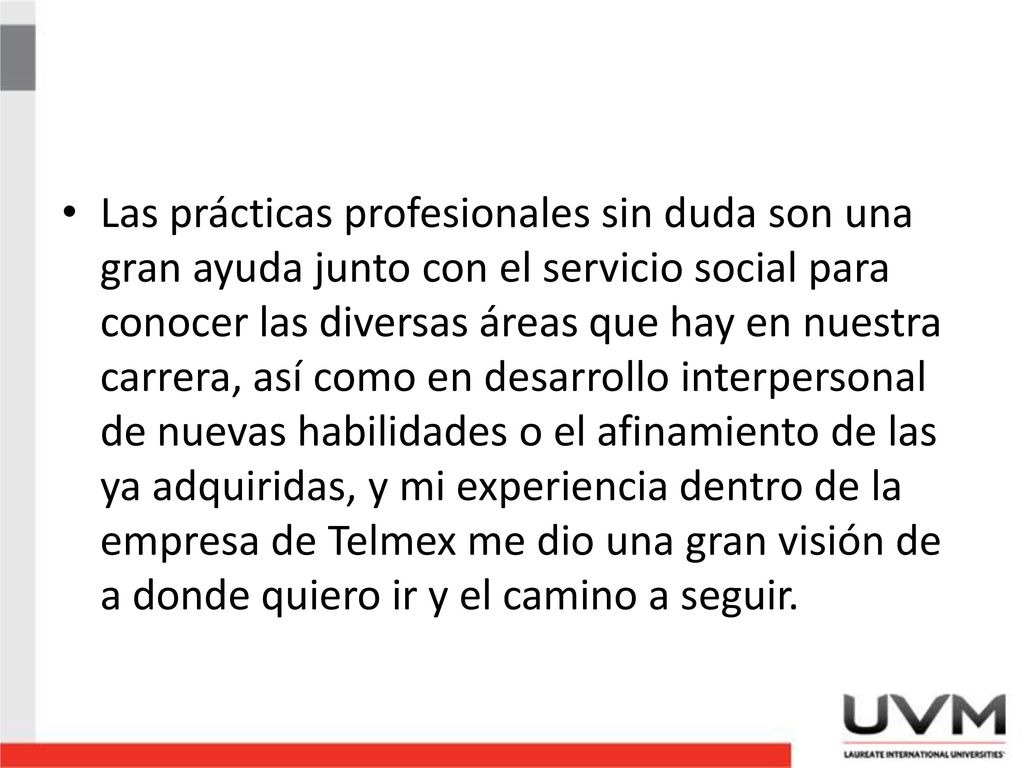 Las prácticas profesionales sin duda son una gran ayuda junto con el servicio social para conocer las diversas áreas que hay en nuestra carrera, así como en desarrollo interpersonal de nuevas habilidades o el afinamiento de las ya adquiridas, y mi experiencia dentro de la empresa de Telmex me dio una gran visión de a donde quiero ir y el camino a seguir.